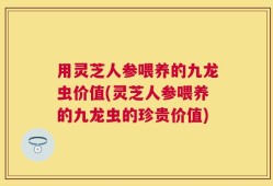 用灵芝人参喂养的九龙虫价值(灵芝人参喂养的九龙虫的珍贵价值)