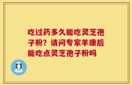 吃过药多久能吃灵芝孢子粉？请问专家羊康后能吃点灵芝孢子粉吗