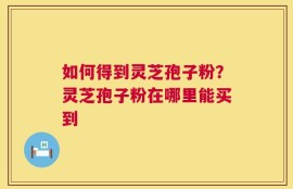如何得到灵芝孢子粉？灵芝孢子粉在哪里能买到