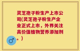 灵芝孢子粉生产上市公司(灵芝孢子粉生产企业正式上市，外界关注高价值植物营养添加剂。)