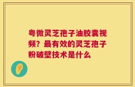 粤微灵芝孢子油胶囊视频？最有效的灵芝孢子粉破壁技术是什么