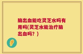 脑出血能吃灵芝水吗有用吗(灵芝水能治疗脑出血吗？)