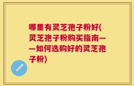 哪里有灵芝孢子粉好(灵芝孢子粉购买指南——如何选购好的灵芝孢子粉)