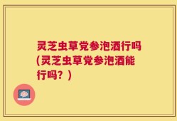 灵芝虫草党参泡酒行吗(灵芝虫草党参泡酒能行吗？)
