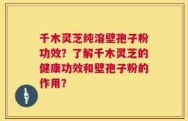 千木灵芝纯溶壁孢子粉功效？了解千木灵芝的健康功效和壁孢子粉的作用？