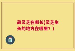 藏灵芝在哪长(灵芝生长的地方在哪里？)