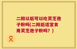 二阳以后可以吃灵芝孢子粉吗(二阳后适宜食用灵芝孢子粉吗？)