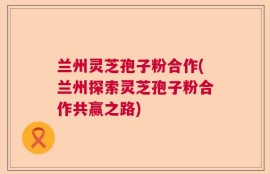 兰州灵芝孢子粉合作(兰州探索灵芝孢子粉合作共赢之路)