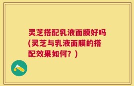 灵芝搭配乳液面膜好吗(灵芝与乳液面膜的搭配效果如何？)
