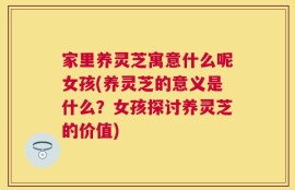 家里养灵芝寓意什么呢女孩(养灵芝的意义是什么？女孩探讨养灵芝的价值)