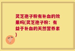 灵芝孢子粉有补血的效果吗(灵芝孢子粉：有益于补血的天然营养素)