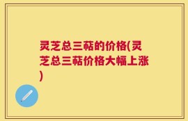 灵芝总三萜的价格(灵芝总三萜价格大幅上涨)