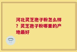河北灵芝孢子粉怎么样？灵芝孢子粉哪里的产地最好