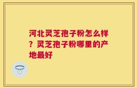 河北灵芝孢子粉怎么样？灵芝孢子粉哪里的产地最好