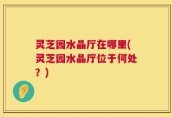 灵芝园水晶厅在哪里(灵芝园水晶厅位于何处？)