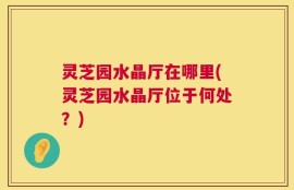 灵芝园水晶厅在哪里(灵芝园水晶厅位于何处？)