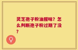 灵芝孢子粉油腥味？怎么判断孢子粉过期了没？