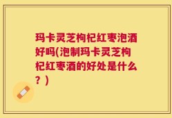 玛卡灵芝枸杞红枣泡酒好吗(泡制玛卡灵芝枸杞红枣酒的好处是什么？)