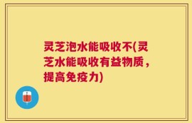 灵芝泡水能吸收不(灵芝水能吸收有益物质，提高免疫力)