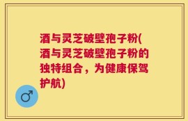 酒与灵芝破壁孢子粉(酒与灵芝破壁孢子粉的独特组合，为健康保驾护航)