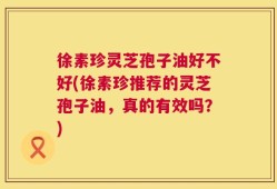 徐素珍灵芝孢子油好不好(徐素珍推荐的灵芝孢子油，真的有效吗？)