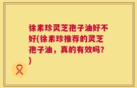 徐素珍灵芝孢子油好不好(徐素珍推荐的灵芝孢子油，真的有效吗？)