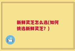 新鲜灵芝怎么选(如何挑选新鲜灵芝？)