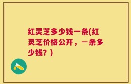 红灵芝多少钱一条(红灵芝价格公开，一条多少钱？)