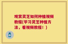观赏灵芝如何种植视频教程(学习灵芝种植方法，看视频教程！)