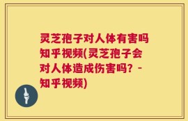 灵芝孢子对人体有害吗知乎视频(灵芝孢子会对人体造成伤害吗？-知乎视频)
