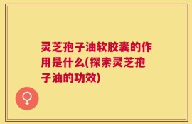 灵芝孢子油软胶囊的作用是什么(探索灵芝孢子油的功效)