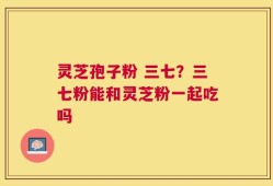 灵芝孢子粉 三七？三七粉能和灵芝粉一起吃吗