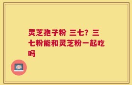 灵芝孢子粉 三七？三七粉能和灵芝粉一起吃吗