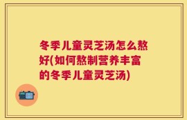 冬季儿童灵芝汤怎么熬好(如何熬制营养丰富的冬季儿童灵芝汤)