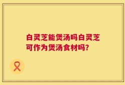 白灵芝能煲汤吗白灵芝可作为煲汤食材吗？