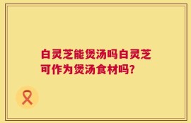 白灵芝能煲汤吗白灵芝可作为煲汤食材吗？