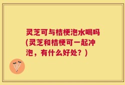 灵芝可与桔梗泡水喝吗(灵芝和桔梗可一起冲泡，有什么好处？)