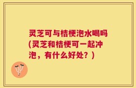 灵芝可与桔梗泡水喝吗(灵芝和桔梗可一起冲泡，有什么好处？)