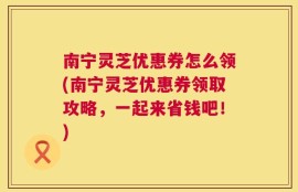 南宁灵芝优惠券怎么领(南宁灵芝优惠券领取攻略，一起来省钱吧！)