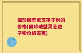 国珍破壁灵芝孢子粉的价格(国珍破壁灵芝孢子粉价格实惠)
