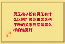 灵芝孢子粉和灵芝有什么区别？灵芝和灵芝孢子粉的关系到底是怎么样的谁更好