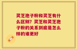 灵芝孢子粉和灵芝有什么区别？灵芝和灵芝孢子粉的关系到底是怎么样的谁更好