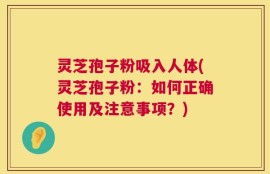 灵芝孢子粉吸入人体(灵芝孢子粉：如何正确使用及注意事项？)