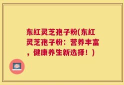 东红灵芝孢子粉(东红灵芝孢子粉：营养丰富，健康养生新选择！)