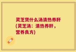 灵芝煲什么汤清热养肝(灵芝汤：清热养肝，营养良方)