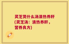灵芝煲什么汤清热养肝(灵芝汤：清热养肝，营养良方)