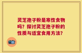 灵芝孢子粉是寒性食物吗？探讨灵芝孢子粉的性质与适宜食用方法？