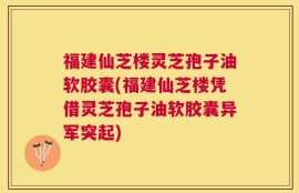 福建仙芝楼灵芝孢子油软胶囊(福建仙芝楼凭借灵芝孢子油软胶囊异军突起)