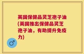 英国保健品灵芝孢子油(英国推出保健品灵芝孢子油，有助提升免疫力)