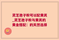 灵芝孢子粉可以配黄芪_灵芝孢子粉与黄芪的黄金搭配：的天然选择